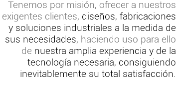 Tenemos por misión, ofrecer a nuestros exigentes clientes, diseños, fabricaciones y soluciones industriales a la medida de sus necesidades, haciendo uso para ello
de nuestra amplia experiencia y de la tecnología necesaria, consiguiendo
inevitablemente su total satisfacción.
