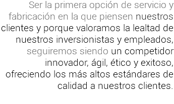 Ser la primera opción de servicio y fabricación en la que piensen nuestros clientes y porque valoramos la lealtad de nuestros inversionistas y empleados, seguiremos siendo un competidor innovador, ágil, ético y exitoso, ofreciendo los más altos estándares de calidad a nuestros clientes.
